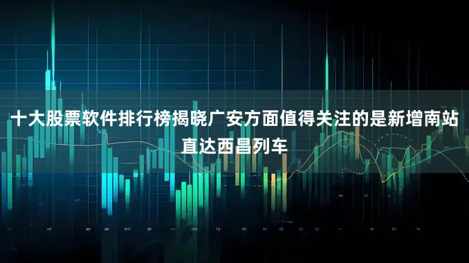 十大股票软件排行榜揭晓广安方面值得关注的是新增南站直达西昌列车
